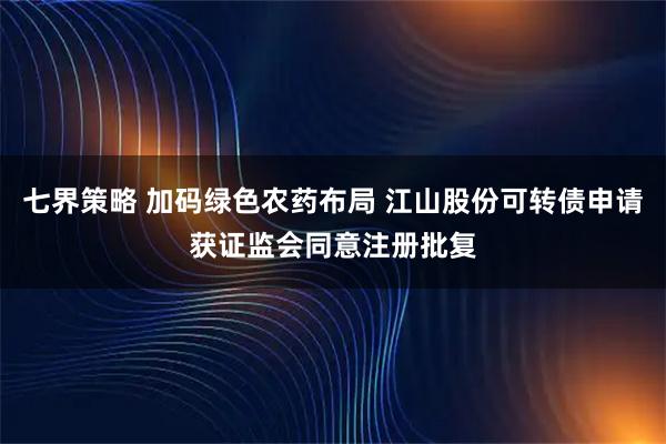 七界策略 加码绿色农药布局 江山股份可转债申请获证监会同意注册批复