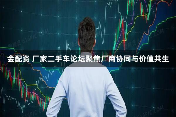 金配资 厂家二手车论坛聚焦厂商协同与价值共生