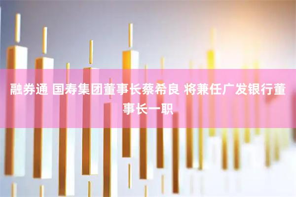 融券通 国寿集团董事长蔡希良 将兼任广发银行董事长一职