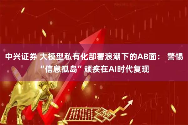 中兴证券 大模型私有化部署浪潮下的AB面： 警惕“信息孤岛”顽疾在AI时代复现
