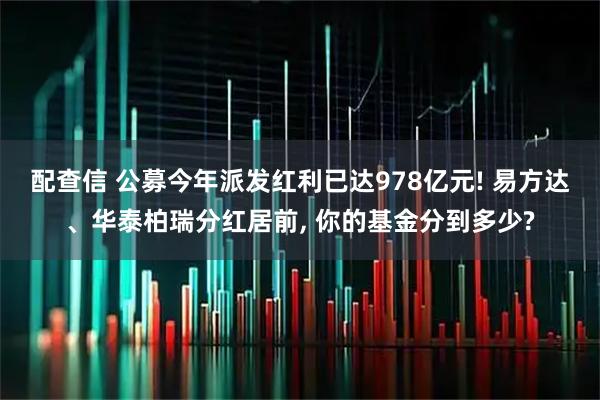 配查信 公募今年派发红利已达978亿元! 易方达、华泰柏瑞分红居前, 你的基金分到多少?