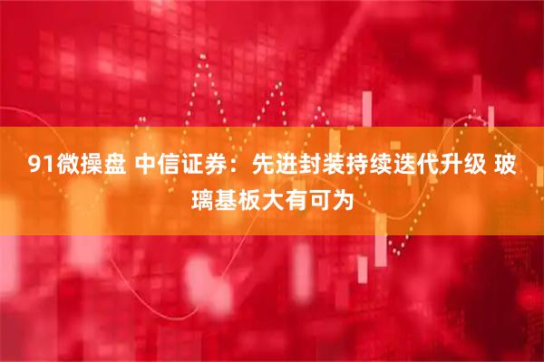91微操盘 中信证券：先进封装持续迭代升级 玻璃基板大有可为